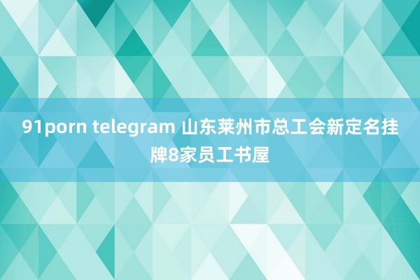 91porn telegram 山东莱州市总工会新定名挂牌8家员工书屋