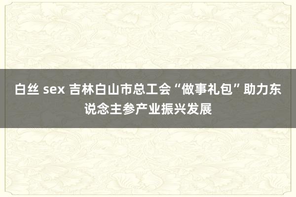 白丝 sex 吉林白山市总工会“做事礼包”助力东说念主参产业振兴发展