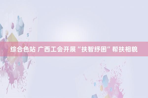 综合色站 广西工会开展“扶智纾困”帮扶相貌