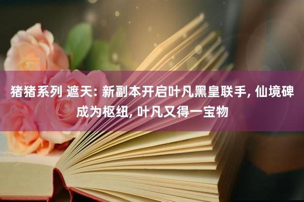 猪猪系列 遮天: 新副本开启叶凡黑皇联手， 仙境碑成为枢纽， 叶凡又得一宝物