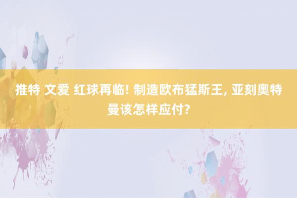 推特 文爱 红球再临! 制造欧布猛斯王， 亚刻奥特曼该怎样应付?