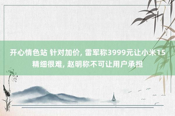 开心情色站 针对加价， 雷军称3999元让小米15精细很难， 赵明称不可让用户承担