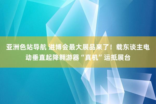 亚洲色站导航 进博会最大展品来了！载东谈主电动垂直起降翱游器“真机”运抵展台