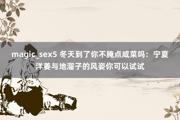 magic_sex5 冬天到了你不腌点咸菜吗：宁夏洋姜与地溜子的风姿你可以试试