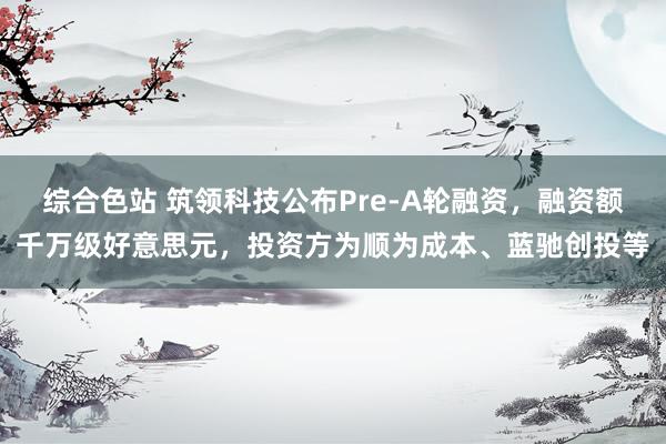 综合色站 筑领科技公布Pre-A轮融资，融资额千万级好意思元，投资方为顺为成本、蓝驰创投等