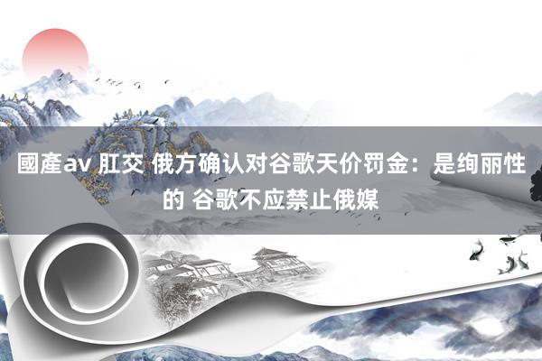 國產av 肛交 俄方确认对谷歌天价罚金：是绚丽性的 谷歌不应禁止俄媒