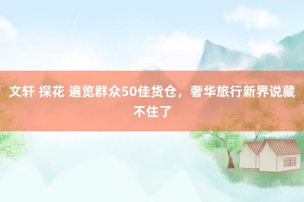 文轩 探花 遍览群众50佳货仓，奢华旅行新界说藏不住了