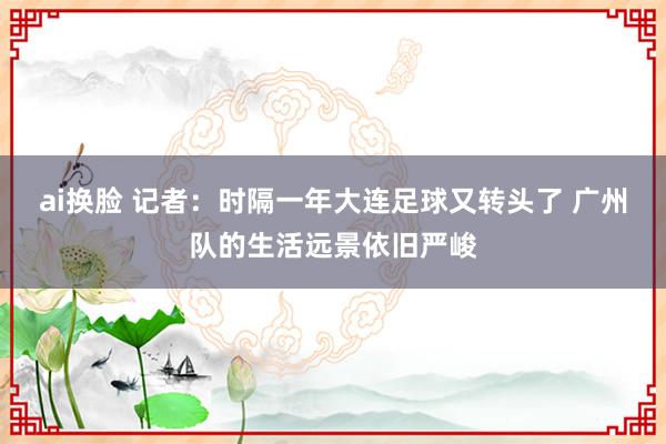 ai换脸 记者：时隔一年大连足球又转头了 广州队的生活远景依旧严峻