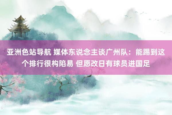 亚洲色站导航 媒体东说念主谈广州队：能踢到这个排行很构陷易 但愿改日有球员进国足