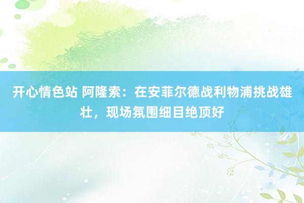 开心情色站 阿隆索：在安菲尔德战利物浦挑战雄壮，现场氛围细目绝顶好