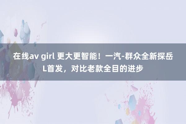 在线av girl 更大更智能！一汽-群众全新探岳L首发，对比老款全目的进步