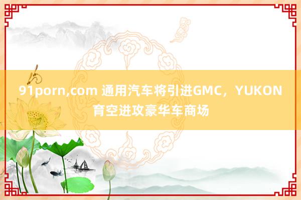 91porn，com 通用汽车将引进GMC，YUKON育空进攻豪华车商场