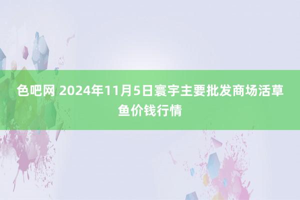 色吧网 2024年11月5日寰宇主要批发商场活草鱼价钱行情