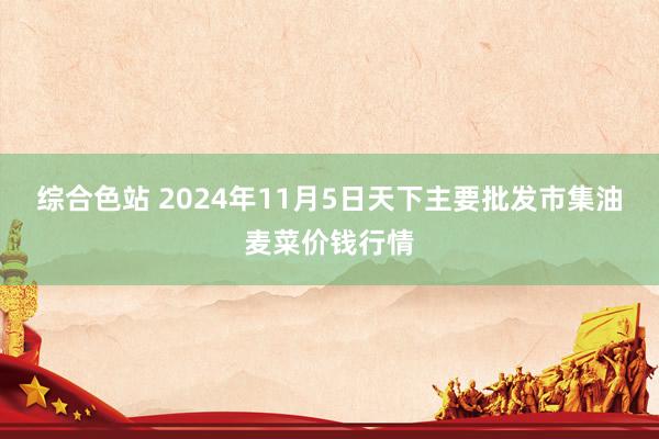 综合色站 2024年11月5日天下主要批发市集油麦菜价钱行情