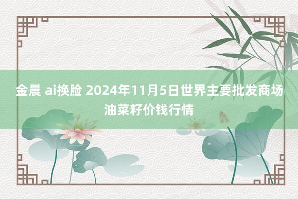 金晨 ai换脸 2024年11月5日世界主要批发商场油菜籽价钱行情