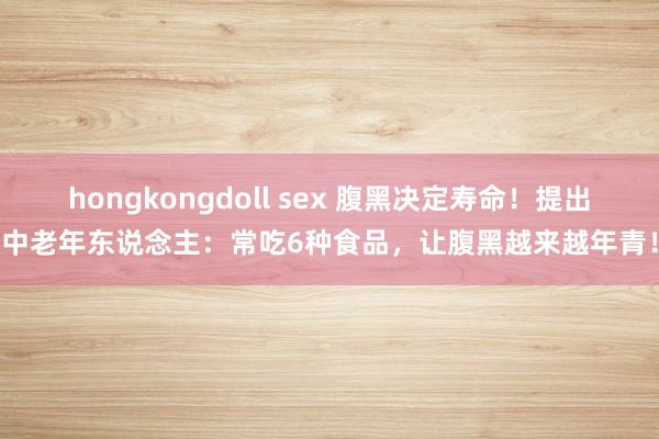 hongkongdoll sex 腹黑决定寿命！提出中老年东说念主：常吃6种食品，让腹黑越来越年青！