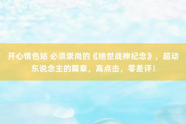 开心情色站 必须崇尚的《绝世战神纪念》，超动东说念主的篇章，高点击，零差评！