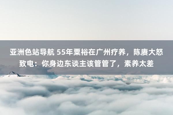 亚洲色站导航 55年粟裕在广州疗养，陈赓大怒致电：你身边东谈主该管管了，素养太差