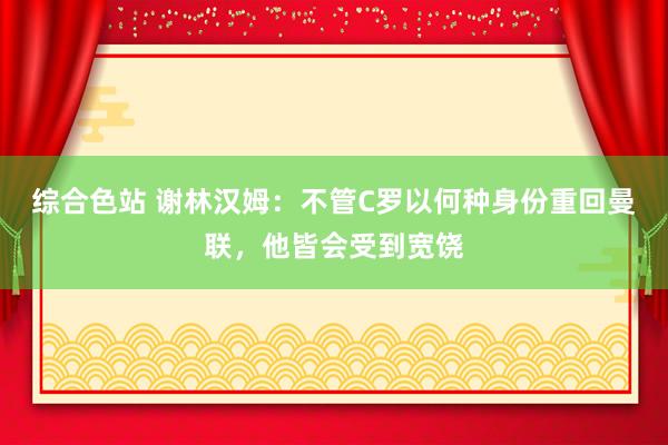 综合色站 谢林汉姆：不管C罗以何种身份重回曼联，他皆会受到宽饶