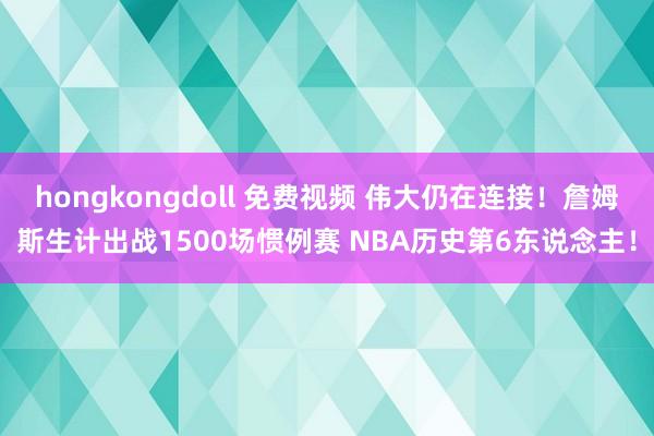 hongkongdoll 免费视频 伟大仍在连接！詹姆斯生计出战1500场惯例赛