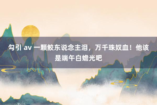 勾引 av 一颗鲛东说念主泪，万千珠奴血！他该是端午白蟾光吧