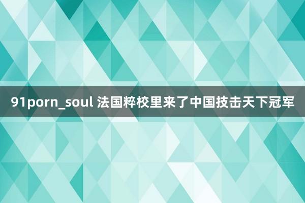 91porn_soul 法国粹校里来了中国技击天下冠军