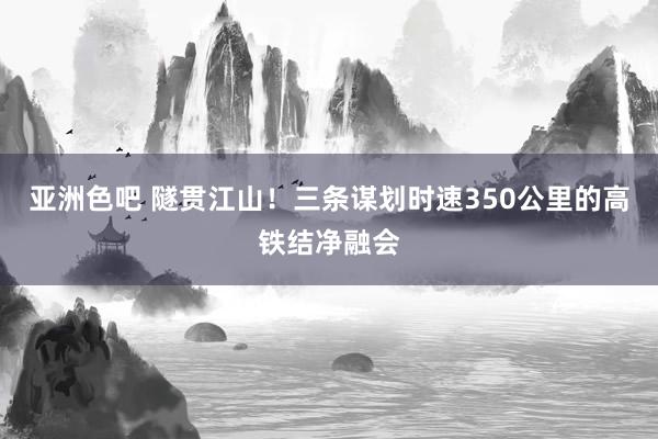 亚洲色吧 隧贯江山！三条谋划时速350公里的高铁结净融会