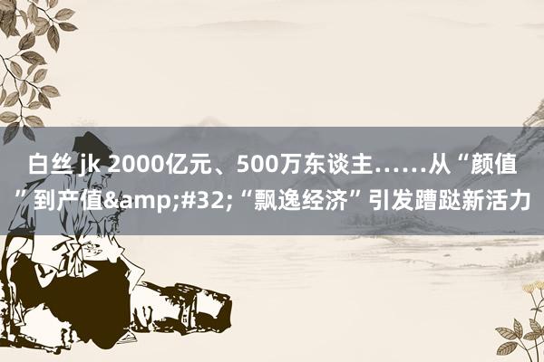 白丝 jk 2000亿元、500万东谈主……从“颜值”到产值&#32;“