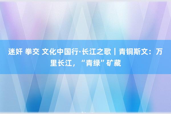 迷奸 拳交 文化中国行·长江之歌｜青铜斯文：万里长江，“青绿”矿藏