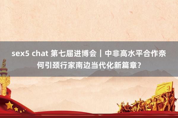 sex5 chat 第七届进博会｜中非高水平合作奈何引颈行家南边当代化新篇章？