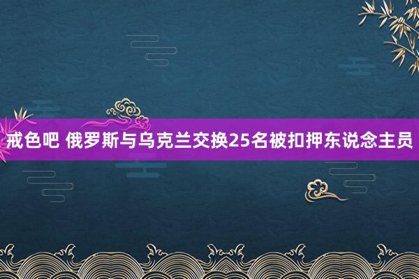 戒色吧 俄罗斯与乌克兰交换25名被扣押东说念主员