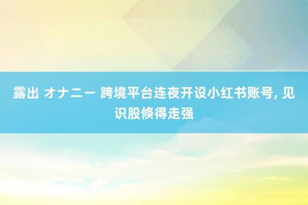 露出 オナニー 跨境平台连夜开设小红书账号, 见识股倏得走强