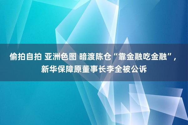 偷拍自拍 亚洲色图 暗渡陈仓“靠金融吃金融”, 新华保障原董事长李全被公诉