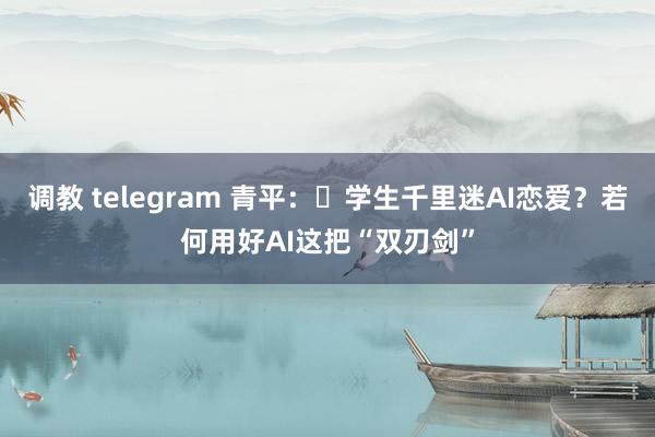 调教 telegram 青平：​学生千里迷AI恋爱？若何用好AI这把“双刃剑”