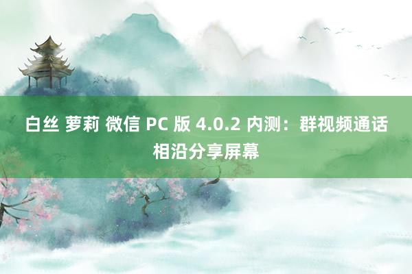 白丝 萝莉 微信 PC 版 4.0.2 内测：群视频通话相沿分享屏幕