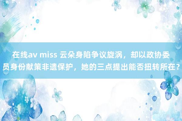 在线av miss 云朵身陷争议旋涡，却以政协委员身份献策非遗保护，她的三点提出