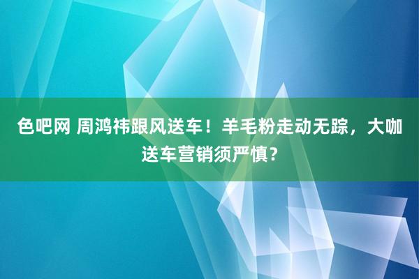 色吧网 周鸿祎跟风送车！羊毛粉走动无踪，大咖送车营销须严慎？