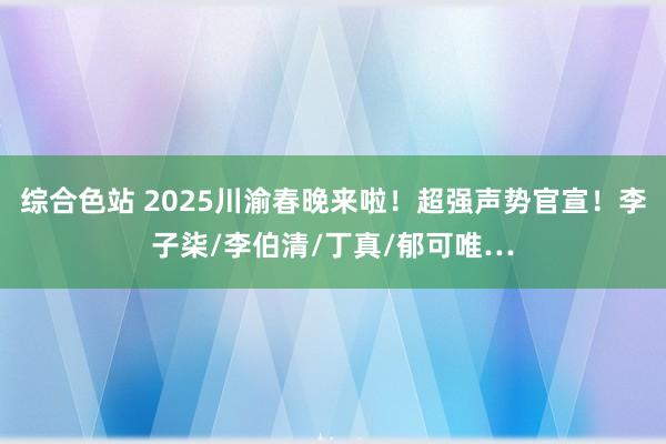 综合色站 2025川渝春晚来啦！超强声势官宣！李子柒/李伯清/丁真/郁可唯…