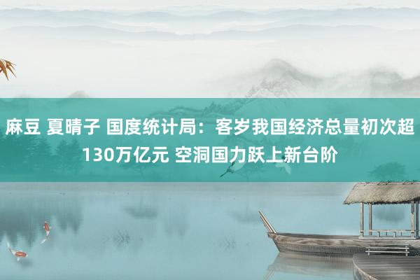 麻豆 夏晴子 国度统计局：客岁我国经济总量初次超130万亿元 空洞国力跃上新台阶