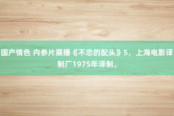 国产情色 内参片展播《不忠的配头》5，上海电影译制厂1975年译制。