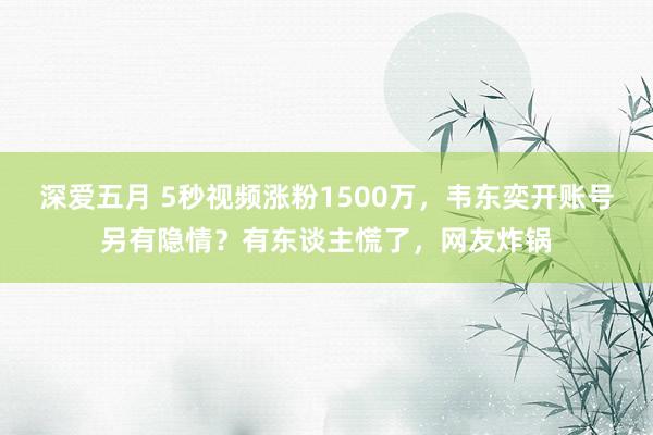 深爱五月 5秒视频涨粉1500万，韦东奕开账号另有隐情？有东谈主慌了，网友炸锅