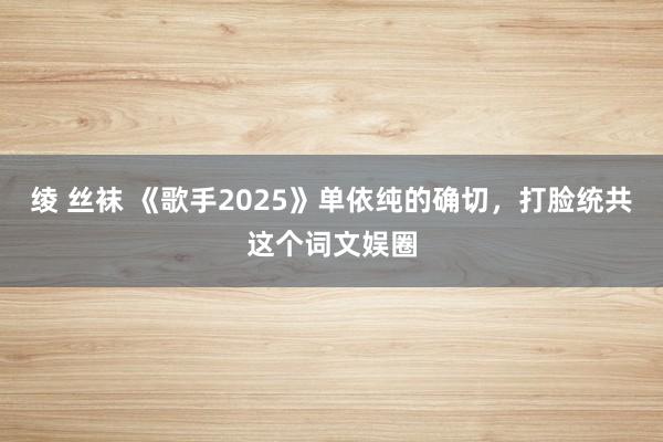 绫 丝袜 《歌手2025》单依纯的确切，打脸统共这个词文娱圈