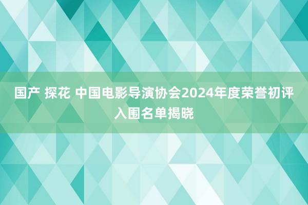 国产 探花 中国电影导演协会2024年度荣誉初评入围名单揭晓