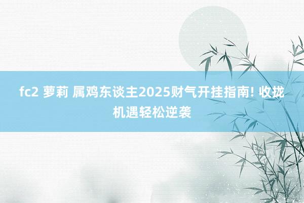 fc2 萝莉 属鸡东谈主2025财气开挂指南! 收拢机遇轻松逆袭