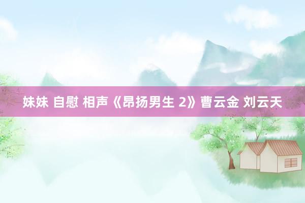 妹妹 自慰 相声《昂扬男生 2》曹云金 刘云天