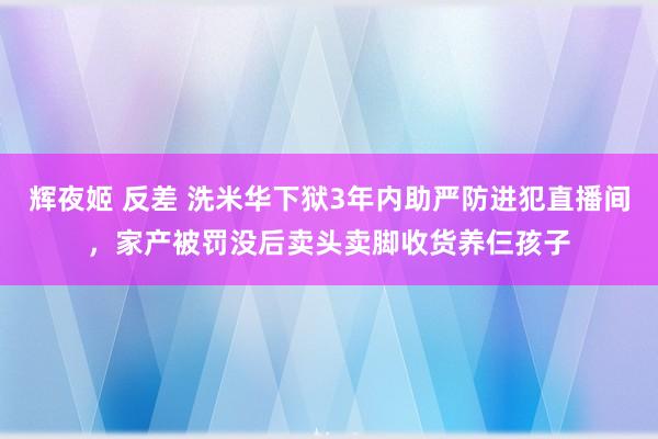 辉夜姬 反差 洗米华下狱3年内助严防进犯直播间，家产被罚没后卖头卖脚收货养仨孩子
