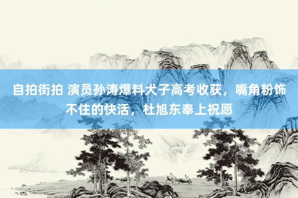 自拍街拍 演员孙涛爆料犬子高考收获，嘴角粉饰不住的快活，杜旭东奉上祝愿