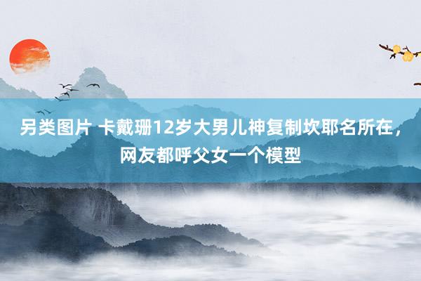 另类图片 卡戴珊12岁大男儿神复制坎耶名所在，网友都呼父女一个模型